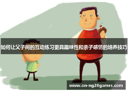 如何让父子间的互动练习更具趣味性和亲子感情的培养技巧
