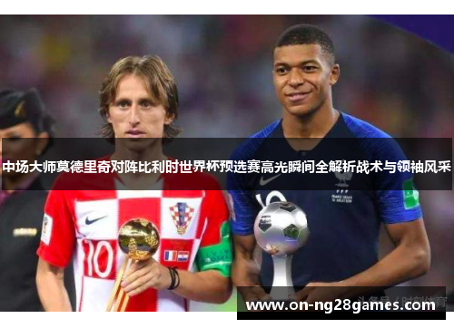 中场大师莫德里奇对阵比利时世界杯预选赛高光瞬间全解析战术与领袖风采